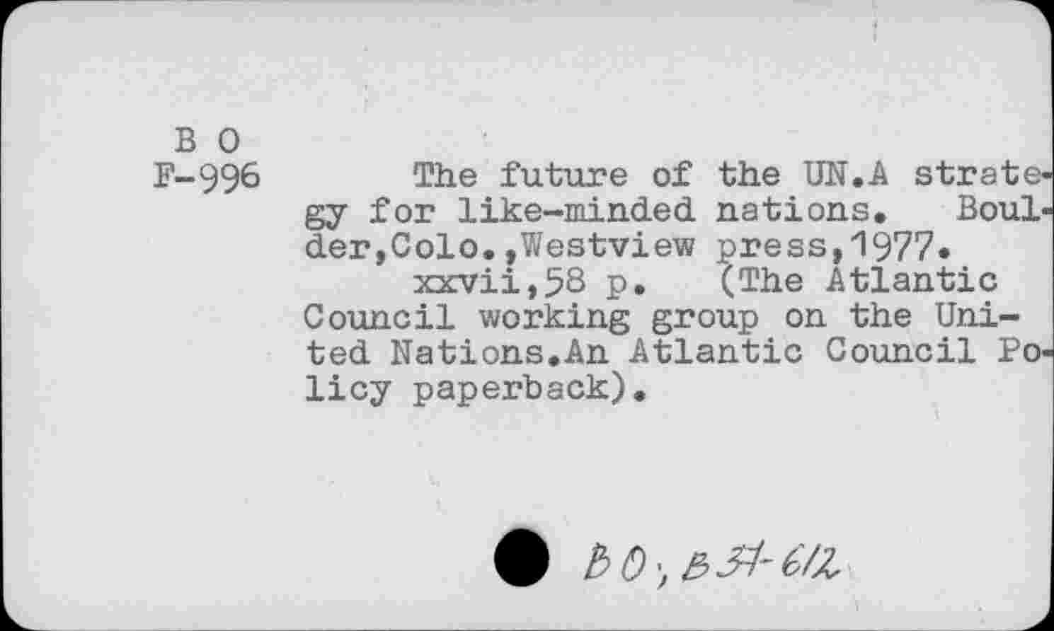 ﻿B 0
F-996 The future of the UN.A strategy for like-minded, nations. Boulder,Colo. »Westview press,1977. xxvii,58 P* (The Atlantic Council working group on the United Nations.An Atlantic Council Policy paperback).
